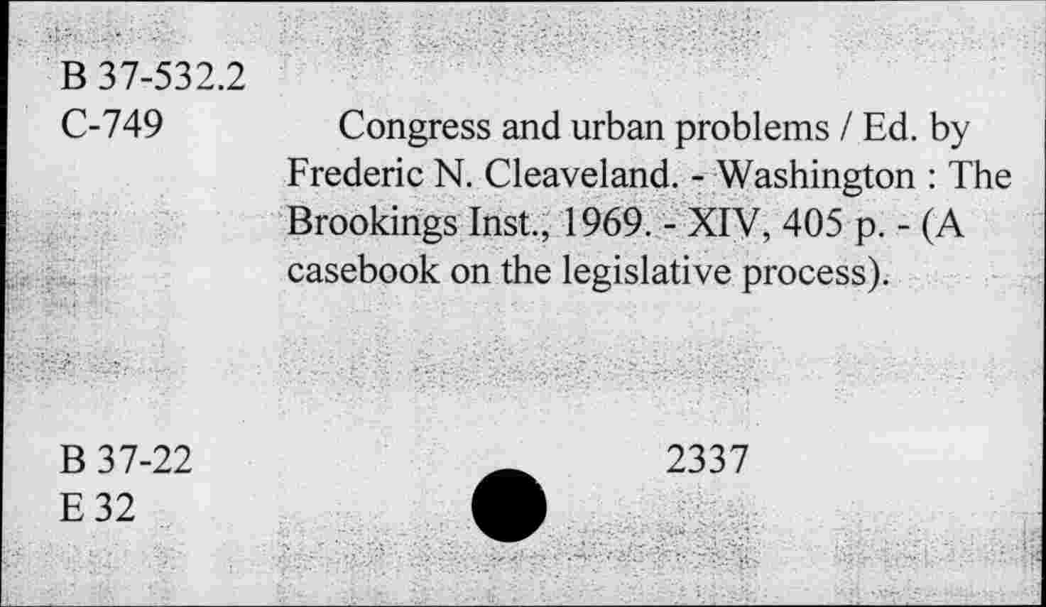 ﻿B 37-532.2 C-749	Congress and urban problems / Ed. by Frederic N. Cleaveland. - Washington : The Brookings Inst., 1969. - XIV, 405 p. - (A
	casebook on the legislative process).
B 37-22 E32	2337